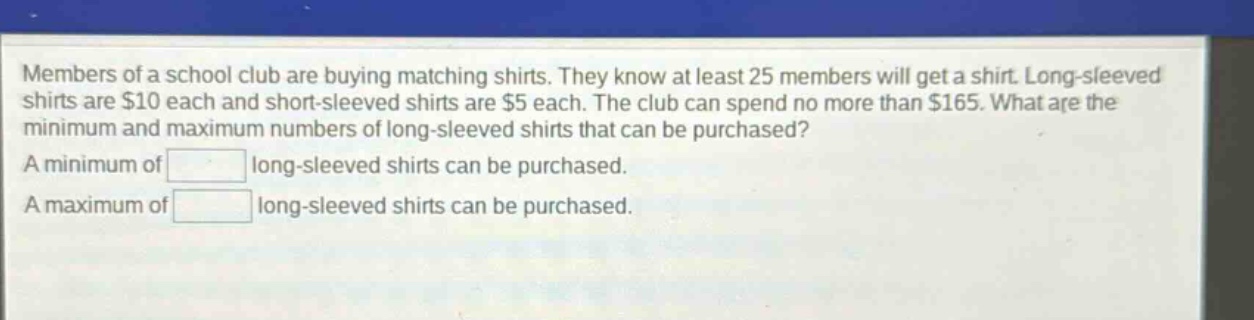 members of a school club are buying matching shirts. they know at least 25 members will get a shirt. long - sleeved shirts are $10 each and short - sleeved shirts are $5 each. the club can spend no more than $165. what are the minimum and maximum numbers of long - sleeved shirts that can be purchased? a minimum of long - sleeved shirts can be purchased. a maximum of long - sleeved shirts can be purchased.