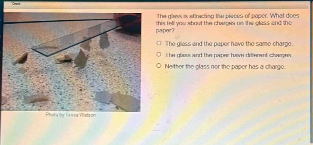 the glass is attracting the pieces of paper. what does this tell you about the charges on the glass and the paper?\no the glass and the paper have the same charge.\no the glass and the paper have different charges.\no neither the glass nor the paper has a charge.