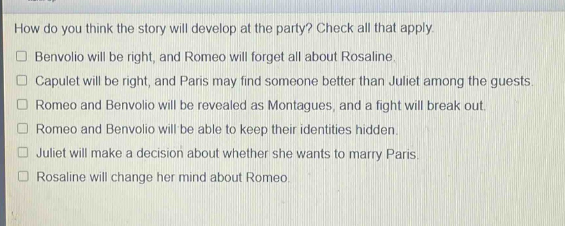 how do you think the story will develop at the party? check all that apply.\n□ benvolio will be right, and romeo will forget all about rosaline.\n□ capulet will be right, and paris may find someone better than juliet among the guests.\n□ romeo and benvolio will be revealed as montagues, and a fight will break out.\n□ romeo and benvolio will be able to keep their identities hidden.\n□ juliet will make a decision about whether she wants to marry paris.\n□ rosaline will change her mind about romeo.