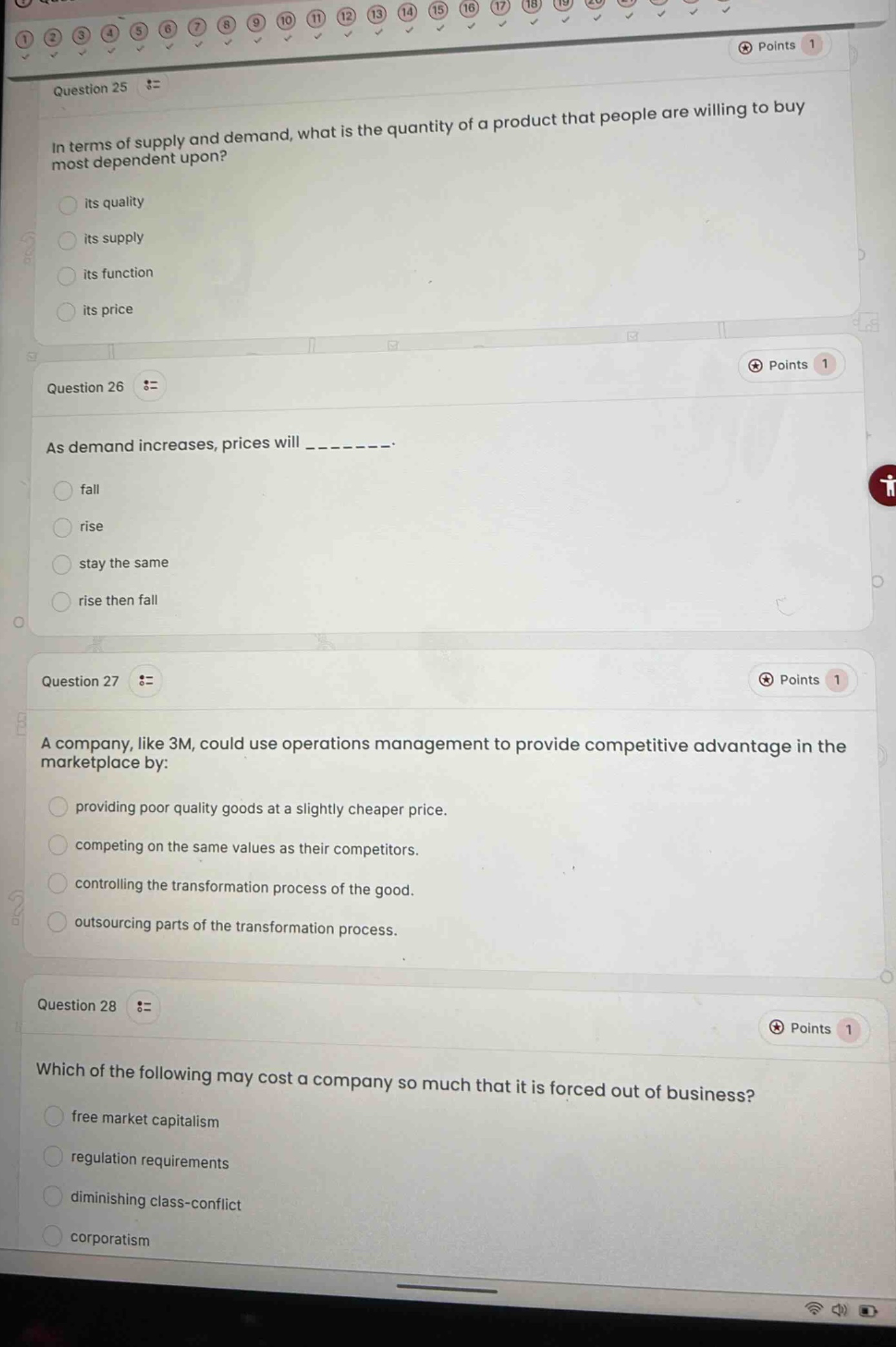 question 25\nin terms of supply and demand, what is the quantity of a product that people are willing to buy most dependent upon?\nits quality\nits supply\nits function\nits price\nquestion 26\nas demand increases, prices will ________.\nfall\nrise\nstay the same\nrise then fall\nquestion 27\na company, like 3m, could use operations management to provide competitive advantage in the marketplace by:\nproviding poor quality goods at a slightly cheaper price.\ncompeting on the same values as their competitors.\ncontrolling the transformation process of the good.\noutsourcing parts of the transformation process.\nquestion 28\nwhich of the following may cost a company so much that it is forced out of business?\nfree market capitalism\nregulation requirements\ndiminishing class - conflict\ncorporatism