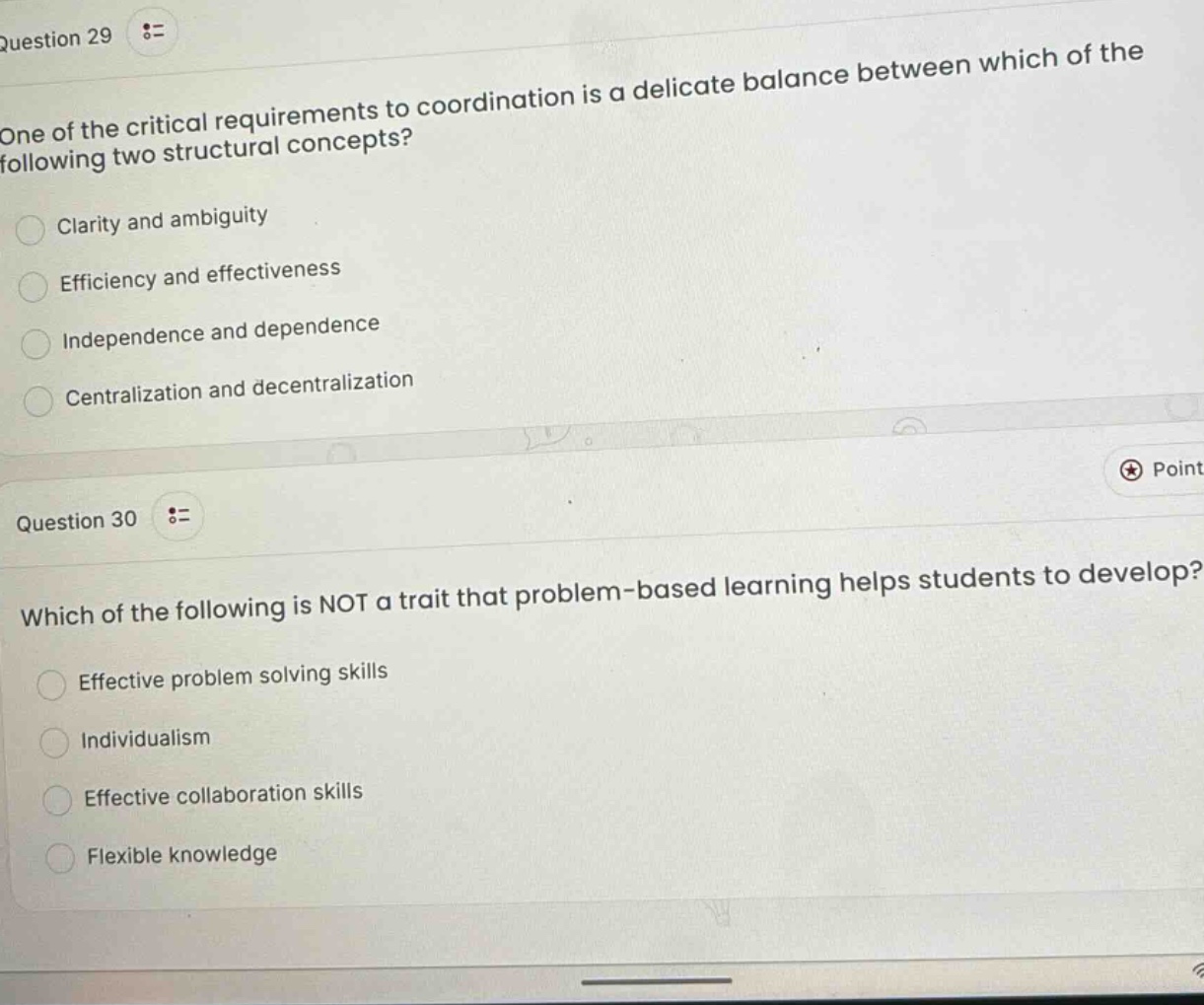 question 29\none of the critical requirements to coordination is a delicate balance between which of the following two structural concepts?\nclarity and ambiguity\nefficiency and effectiveness\nindependence and dependence\ncentralization and decentralization\nquestion 30\nwhich of the following is not a trait that problem - based learning helps students to develop?\neffective problem solving skills\nindividualism\neffective collaboration skills\nflexible knowledge