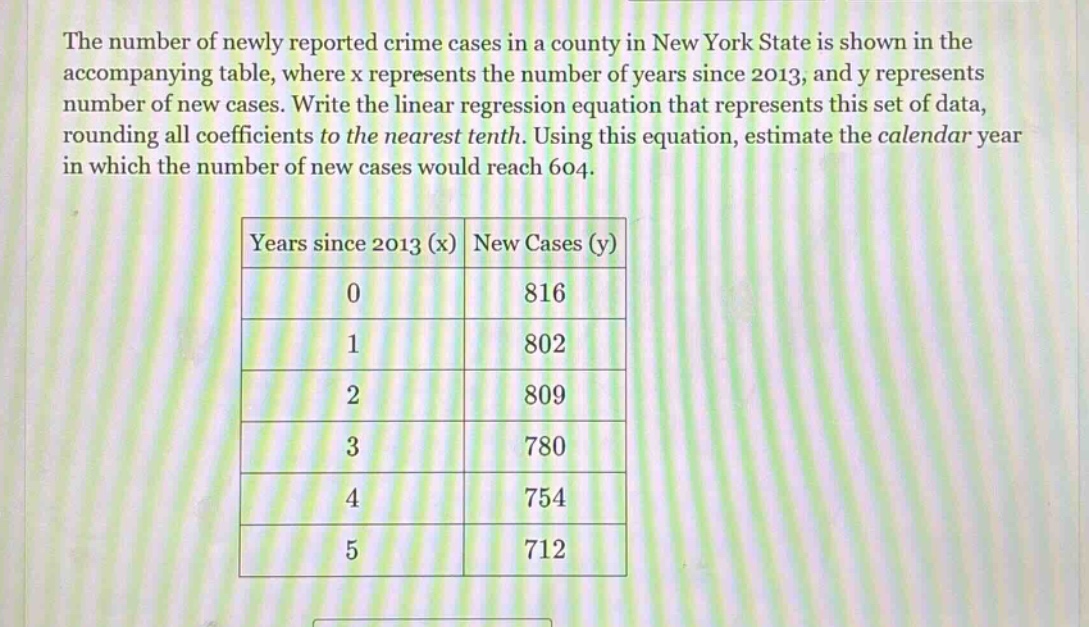 the number of newly reported crime cases in a county in new york state is shown in the accompanying table, where x represents the number of years since 2013, and y represents number of new cases. write the linear regression equation that represents this set of data, rounding all coefficients to the nearest tenth. using this equation, estimate the calendar year in which the number of new cases would reach 604.\n\n|years since 2013 (x)|new cases (y)|\n|----|----|\n|0|816|\n|1|802|\n|2|809|\n|3|780|\n|4|754|\n|5|712|