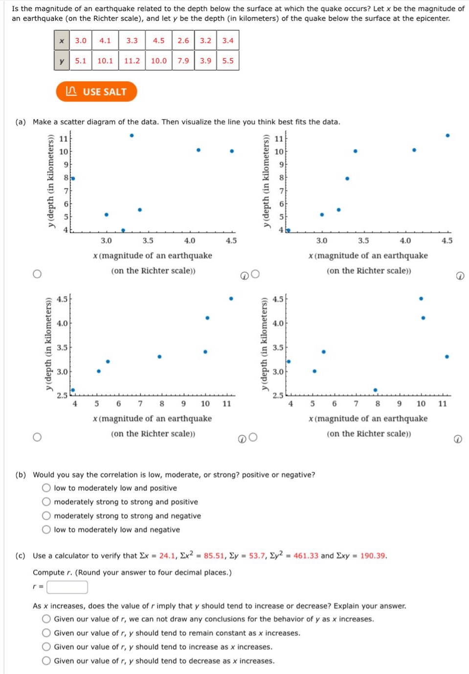 is the magnitude of an earthquake related to the depth below the surface at which the quake occurs? let x be the magnitude of an earthquake (on the richter scale), and let y be the depth (in kilometers) of the quake below the surface at the epicenter.\n|x|3.0|4.1|3.3|4.5|2.6|3.2|3.4|\n|y|5.1|10.1|11.2|10.0|7.9|3.9|5.5|\n(a) make a scatter diagram of the data. then visualize the line you think best fits the data.\n(b) would you say the correlation is low, moderate, or strong? positive or negative?\nlow to moderately low and positive\nmoderately strong to strong and positive\nmoderately strong to strong and negative\nlow to moderately low and negative\n(c) use a calculator to verify that σx = 24.1, σx² = 85.51, σy = 53.7, σy² = 461.33 and σxy = 190.39.\ncompute r. (round your answer to four decimal places.)\nr =\nas x increases, does the value of r imply that y should tend to increase or decrease? explain your answer.\ngiven our value of r, we can not draw any conclusions for the behavior of y as x increases.\ngiven our value of r, y should tend to remain constant as x increases.\ngiven our value of r, y should tend to increase as x increases.\ngiven our value of r, y should tend to decrease as x increases.