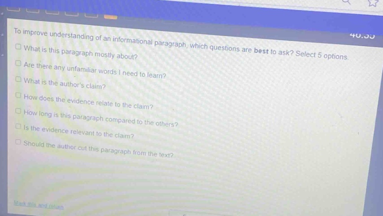 to improve understanding of an informational paragraph, which questions are best to ask? select 5 options.\nwhat is this paragraph mostly about?\nare there any unfamiliar words i need to learn?\nwhat is the authors claim?\nhow does the evidence relate to the claim?\nhow long is this paragraph compared to the others?\nis the evidence relevant to the claim?\nshould the author cut this paragraph from the text?