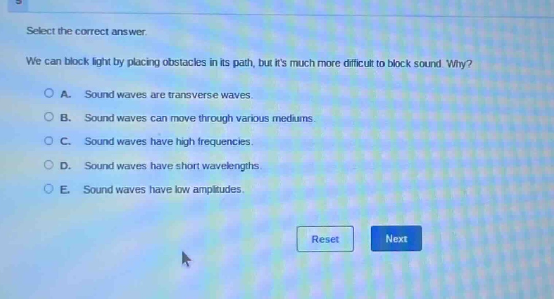select the correct answer.\nwe can block light by placing obstacles in its path, but its much more difficult to block sound. why?\n○ a. sound waves are transverse waves.\n○ b. sound waves can move through various mediums.\n○ c. sound waves have high frequencies.\n○ d. sound waves have short wavelengths.\n○ e. sound waves have low amplitudes.