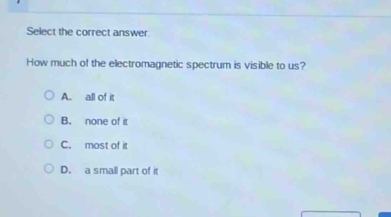 select the correct answer. how much of the electromagnetic spectrum is visible to us? a. all of it b. none of it c. most of it d. a small part of it
