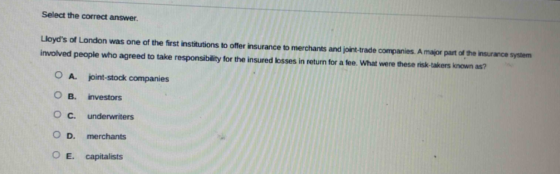 select the correct answer.\nlloyds of london was one of the first institutions to offer insurance to merchants and joint - trade companies. a major part of the insurance system involved people who agreed to take responsibility for the insured losses in return for a fee. what were these risk - takers known as?\na. joint - stock companies\nb. investors\nc. underwriters\nd. merchants\ne. capitalists