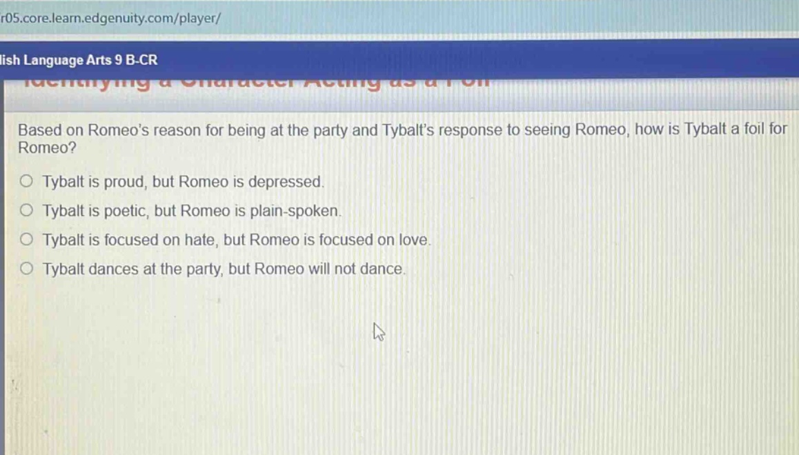 based on romeos reason for being at the party and tybalts response to seeing romeo, how is tybalt a foil for romeo?\no tybalt is proud, but romeo is depressed.\no tybalt is poetic, but romeo is plain - spoken.\no tybalt is focused on hate, but romeo is focused on love.\no tybalt dances at the party, but romeo will not dance.