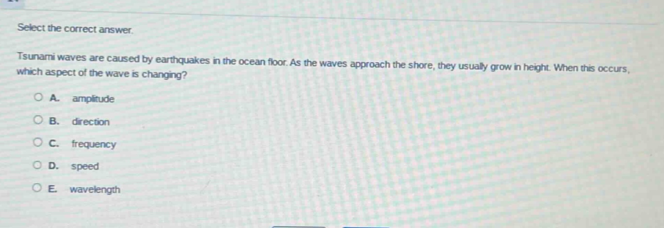 select the correct answer.\ntsunami waves are caused by earthquakes in the ocean floor. as the waves approach the shore, they usually grow in height. when this occurs, which aspect of the wave is changing?\na. amplitude\nb. direction\nc. frequency\nd. speed\ne. wavelength