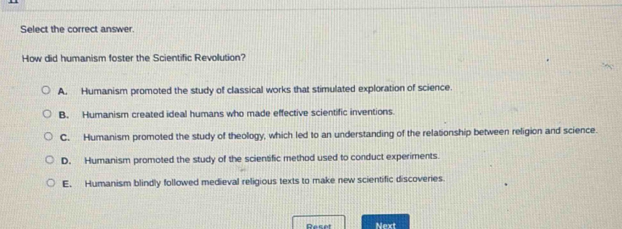 select the correct answer.\nhow did humanism foster the scientific revolution?\na. humanism promoted the study of classical works that stimulated exploration of science.\nb. humanism created ideal humans who made effective scientific inventions.\nc. humanism promoted the study of theology, which led to an understanding of the relationship between religion and science.\nd. humanism promoted the study of the scientific method used to conduct experiments.\ne. humanism blindly followed medieval religious texts to make new scientific discoveries.