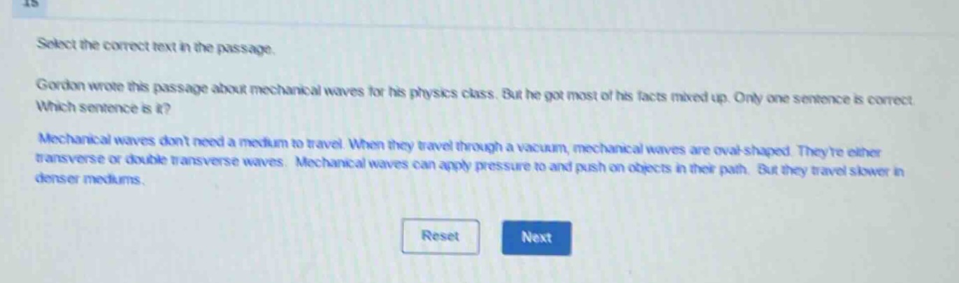 select the correct text in the passage.\ngordon wrote this passage about mechanical waves for his physics class. but he got most of his facts mixed up. only one sentence is correct. which sentence is it?\nmechanical waves dont need a medium to travel. when they travel through a vacuum, mechanical waves are oval - shaped. theyre either transverse or double transverse waves. mechanical waves can apply pressure to and push on objects in their path. but they travel slower in denser mediums.