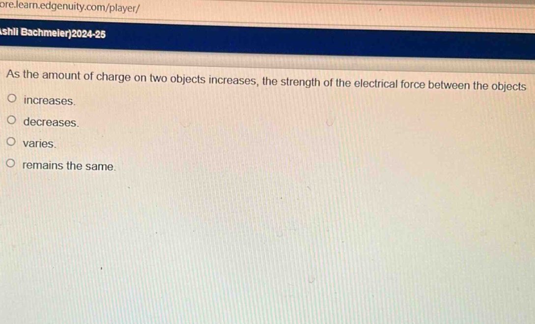 as the amount of charge on two objects increases, the strength of the electrical force between the objects\nincreases.\ndecreases.\nvaries.\nremains the same.