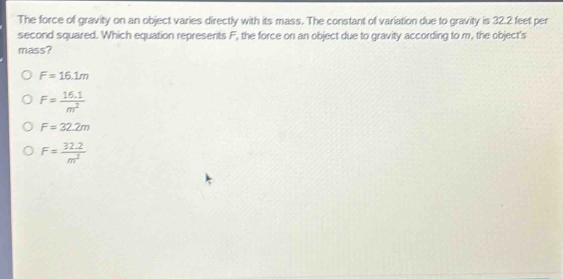 the force of gravity on an object varies directly with its mass. the constant of variation due to gravity is 32.2 feet per second squared. which equation represents f, the force on an object due to gravity according to m, the objects mass?\n\n$f = 16.1m$\n$f=\frac{16.1}{m^{2}}$\n$f = 32.2m$\n$f=\frac{32.2}{m^{2}}$