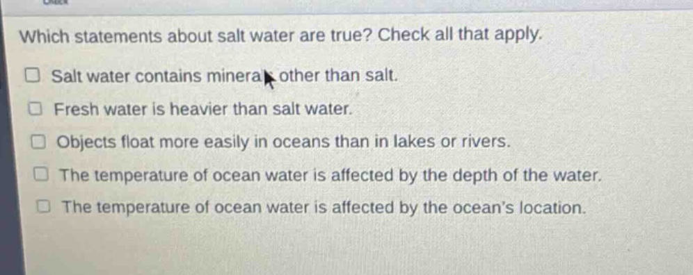 which statements about salt water are true? check all that apply.\n□ salt water contains minerals other than salt.\n□ fresh water is heavier than salt water.\n□ objects float more easily in oceans than in lakes or rivers.\n□ the temperature of ocean water is affected by the depth of the water.\n□ the temperature of ocean water is affected by the ocean’s location.