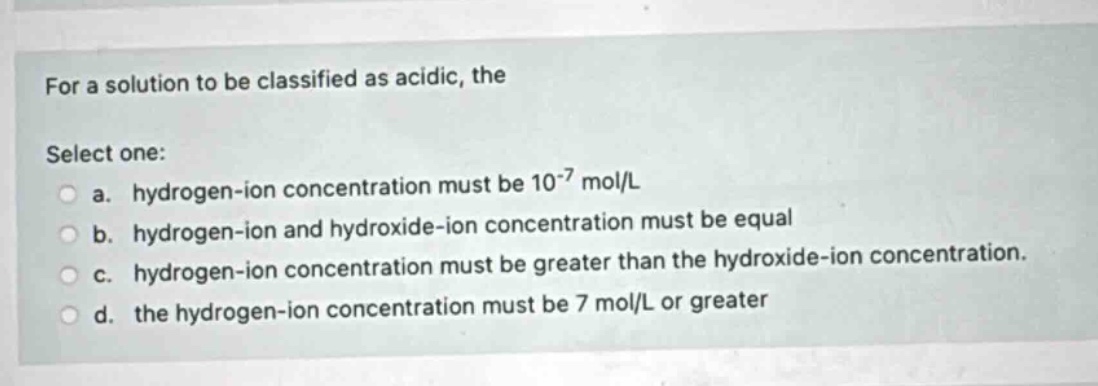 for a solution to be classified as acidic, the\nselect one:\n a. hydrogen - ion concentration must be 10^(-7) mol/l\n b. hydrogen - ion and hydroxide - ion concentration must be equal\n c. hydrogen - ion concentration must be greater than the hydroxide - ion concentration.\n d. the hydrogen - ion concentration must be 7 mol/l or greater