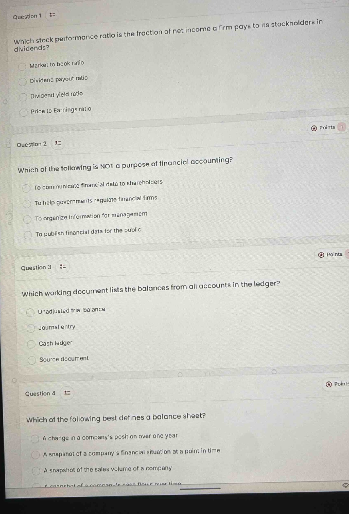 question 1 :=\nwhich stock performance ratio is the fraction of net income a firm pays to its stockholders in dividends?\nmarket to book ratio\ndividend payout ratio\ndividend yield ratio\nprice to earnings ratio\npoints 1\nquestion 2 :=\nwhich of the following is not a purpose of financial accounting?\nto communicate financial data to shareholders\nto help governments regulate financial firms\nto organize information for management\nto publish financial data for the public\npoints \nquestion 3 :=\nwhich working document lists the balances from all accounts in the ledger?\nunadjusted trial balance\njournal entry\ncash ledger\nsource document\npoints \nquestion 4 :=\nwhich of the following best defines a balance sheet?\na change in a companys position over one year\na snapshot of a companys financial situation at a point in time\na snapshot of the sales volume of a company\na snapshot of a companys cash flows over time