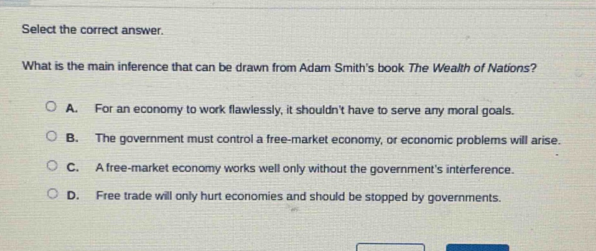 select the correct answer.\nwhat is the main inference that can be drawn from adam smiths book the wealth of nations?\na. for an economy to work flawlessly, it shouldnt have to serve any moral goals.\nb. the government must control a free - market economy, or economic problems will arise.\nc. a free - market economy works well only without the governments interference.\nd. free trade will only hurt economies and should be stopped by governments.