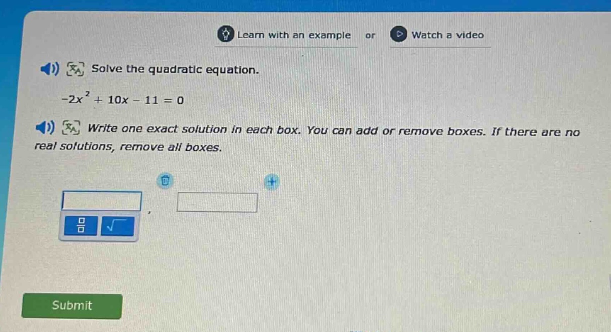 solve the quadratic equation.\n-2x² + 10x - 11 = 0\nwrite one exact solution in each box. you can add or remove boxes. if there are no real solutions, remove all boxes.