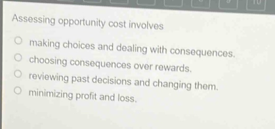 assessing opportunity cost involves\n○ making choices and dealing with consequences.\n○ choosing consequences over rewards.\n○ reviewing past decisions and changing them.\n○ minimizing profit and loss.