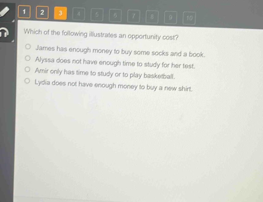 which of the following illustrates an opportunity cost?\njames has enough money to buy some socks and a book.\nalyssa does not have enough time to study for her test.\namir only has time to study or to play basketball.\nlydia does not have enough money to buy a new shirt.