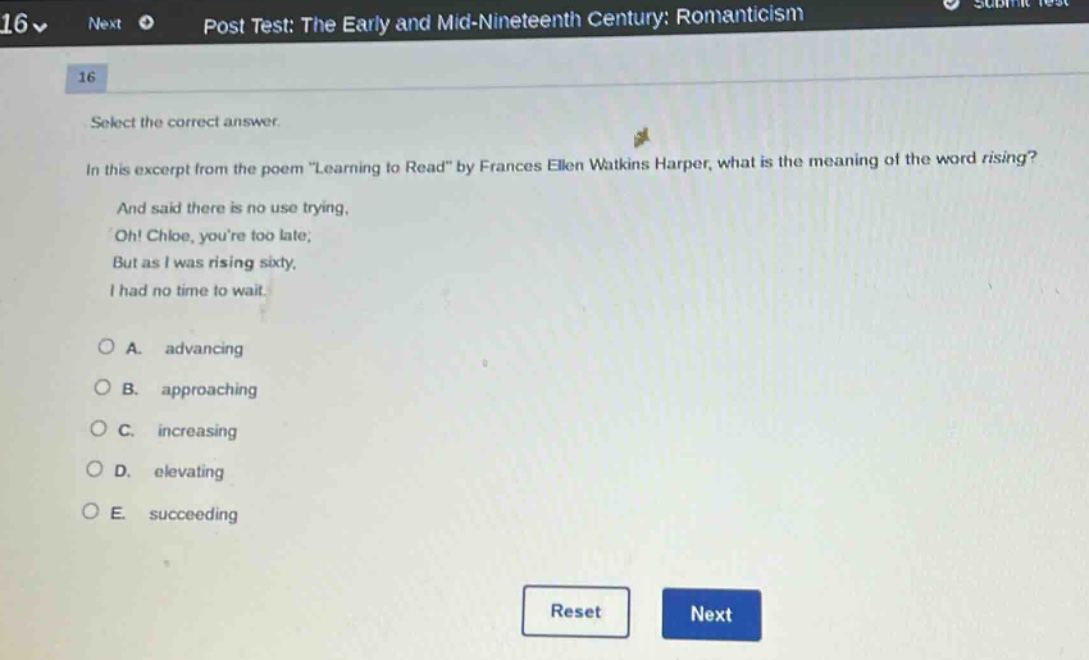 select the correct answer.\nin this excerpt from the poem \learning to read\ by frances ellen watkins harper, what is the meaning of the word rising?\nand said there is no use trying,\noh! chloe, youre too late;\nbut as i was rising sixty,\ni had no time to wait.\n\na. advancing\nb. approaching\nc. increasing\nd. elevating\ne. succeeding