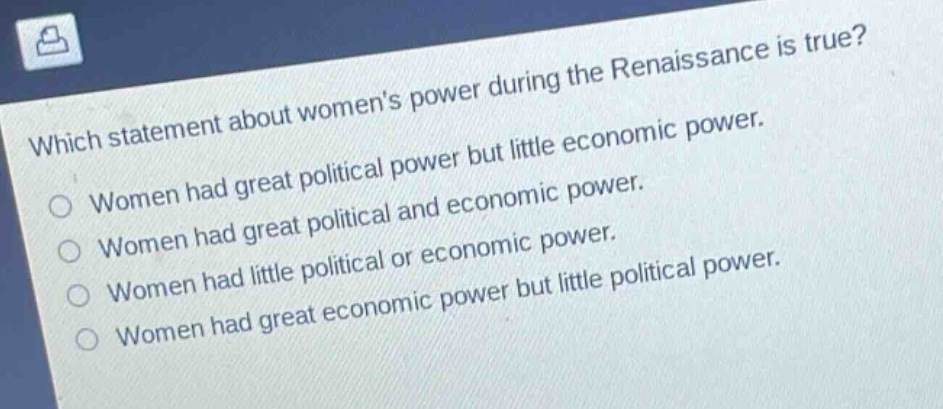 which statement about womens power during the renaissance is true?\nwomen had great political power but little economic power.\nwomen had great political and economic power.\nwomen had little political or economic power.\nwomen had great economic power but little political power.