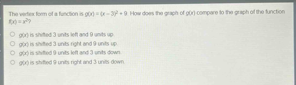 the vertex form of a function is $g(x)=(x - 3)^2+9$. how does the graph of $g(x)$ compare to the graph of the function $f(x)=x^2$?\n$g(x)$ is shifted 3 units left and 9 units up.\n$g(x)$ is shifted 3 units right and 9 units up.\n$g(x)$ is shifted 9 units left and 3 units down.\n$g(x)$ is shifted 9 units right and 3 units down.