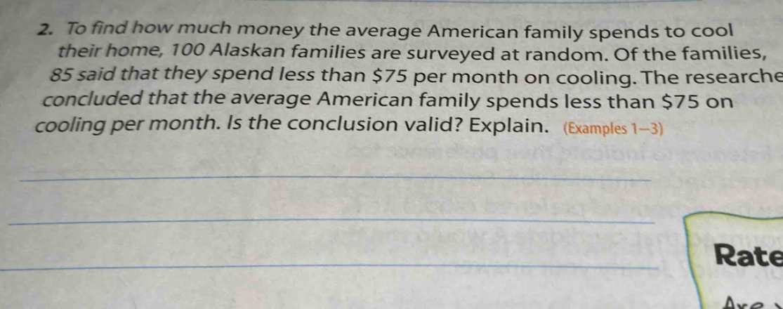 2. to find how much money the average american family spends to cool their home, 100 alaskan families are surveyed at random. of the families, 85 said that they spend less than $75 per month on cooling. the researcher concluded that the average american family spends less than $75 on cooling per month. is the conclusion valid? explain. (examples 1 - 3)