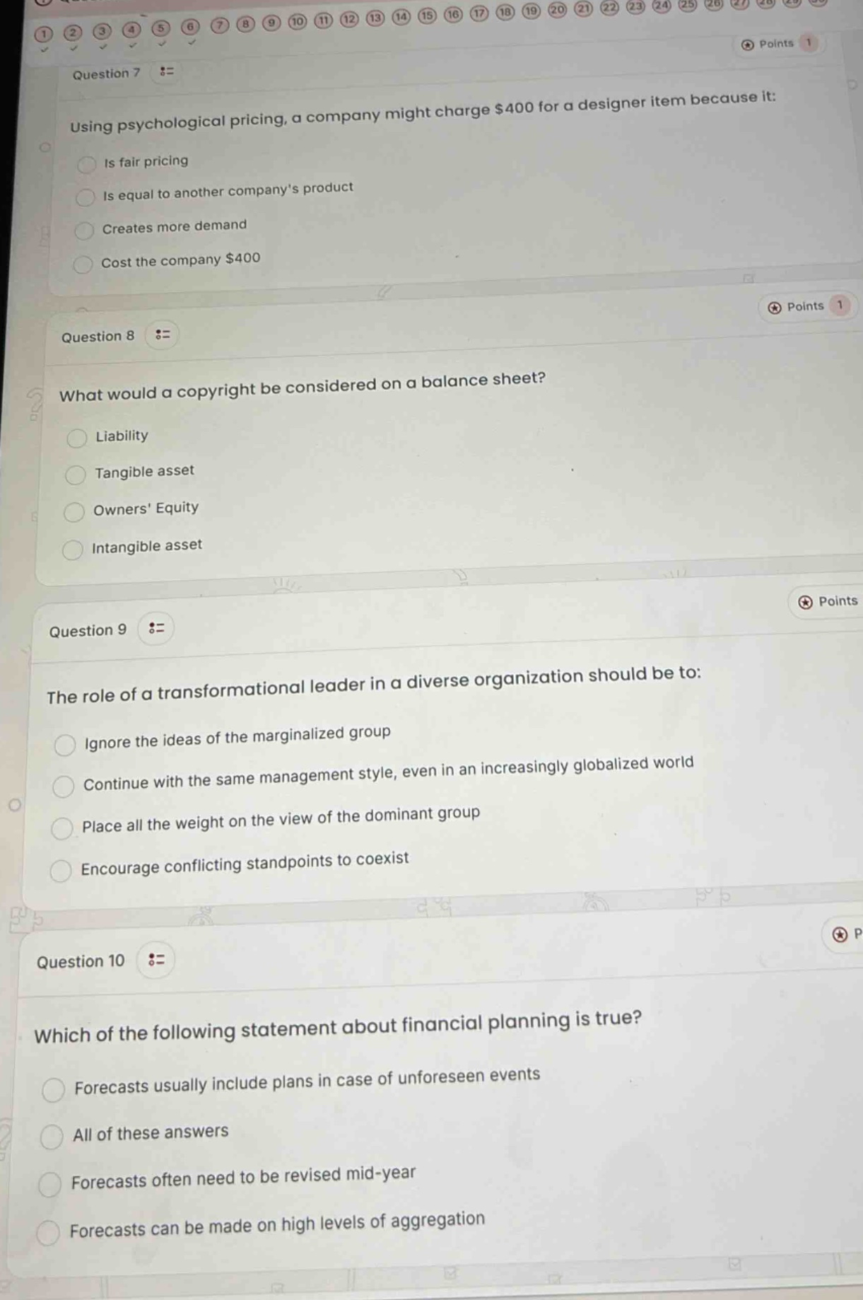 question 7\nusing psychological pricing, a company might charge $400 for a designer item because it:\nis fair pricing\nis equal to another companys product\ncreates more demand\ncost the company $400\n\nquestion 8\nwhat would a copyright be considered on a balance sheet?\nliability\ntangible asset\nowners equity\nintangible asset\n\nquestion 9\nthe role of a transformational leader in a diverse organization should be to:\nignore the ideas of the marginalized group\ncontinue with the same management style, even in an increasingly globalized world\nplace all the weight on the view of the dominant group\nencourage conflicting standpoints to coexist\n\nquestion 10\nwhich of the following statement about financial planning is true?\nforecasts usually include plans in case of unforeseen events\nall of these answers\nforecasts often need to be revised mid - year\nforecasts can be made on high levels of aggregation