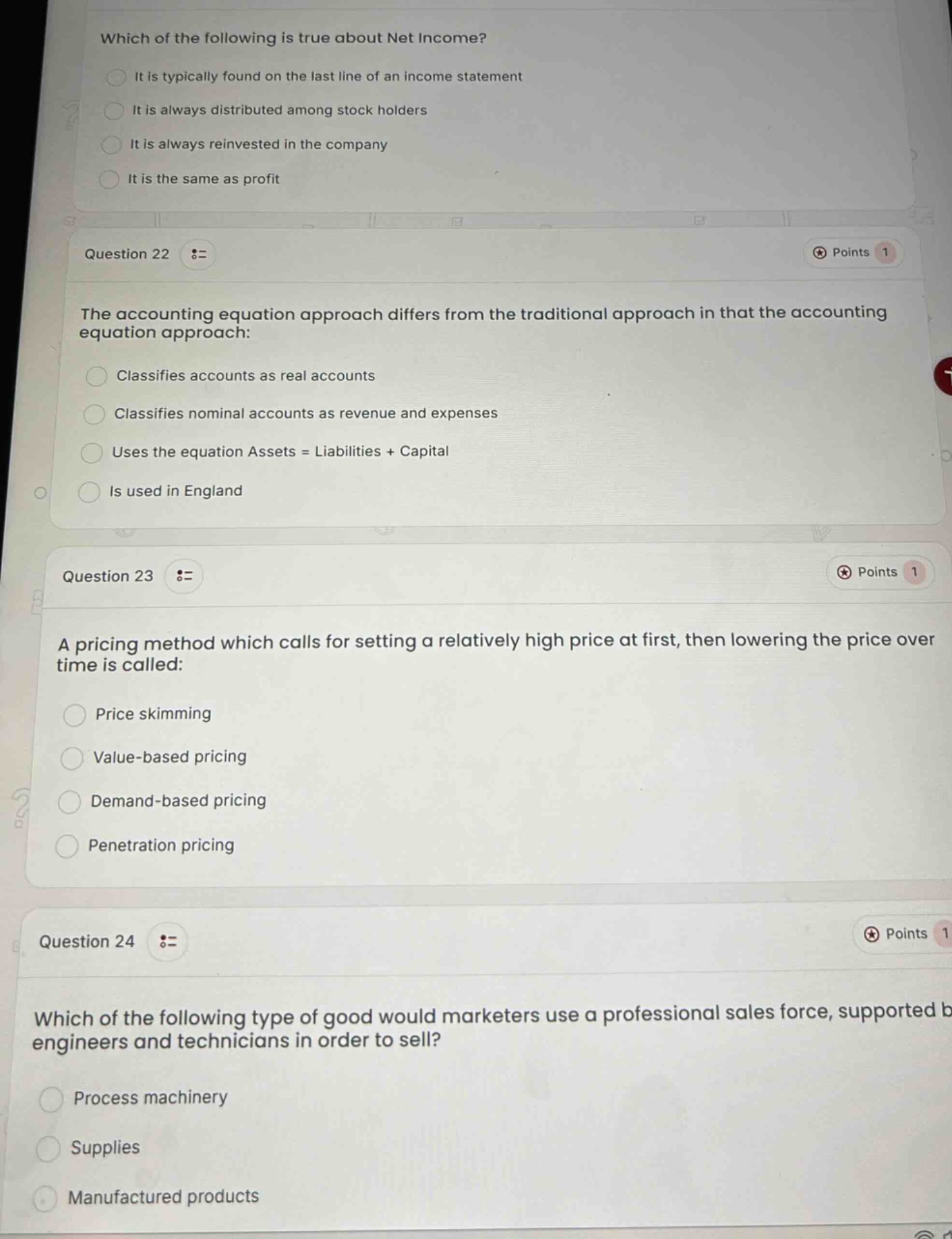which of the following is true about net income?\nit is typically found on the last line of an income statement\nit is always distributed among stock holders\nit is always reinvested in the company\nit is the same as profit\nquestion 22 :=\nthe accounting equation approach differs from the traditional approach in that the accounting equation approach:\nclassifies accounts as real accounts\nclassifies nominal accounts as revenue and expenses\nuses the equation assets = liabilities + capital\nis used in england\nquestion 23 :=\na pricing method which calls for setting a relatively high price at first, then lowering the price over time is called:\nprice skimming\nvalue - based pricing\ndemand - based pricing\npenetration pricing\nquestion 24 :=\nwhich of the following type of good would marketers use a professional sales force, supported by engineers and technicians in order to sell?\nprocess machinery\nsupplies\nmanufactured products
