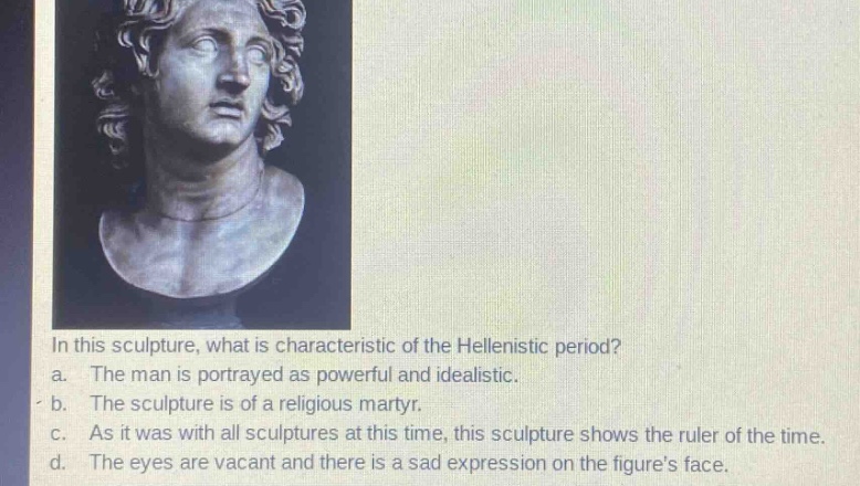 in this sculpture, what is characteristic of the hellenistic period?\na. the man is portrayed as powerful and idealistic.\nb. the sculpture is of a religious martyr.\nc. as it was with all sculptures at this time, this sculpture shows the ruler of the time.\nd. the eyes are vacant and there is a sad expression on the figures face.