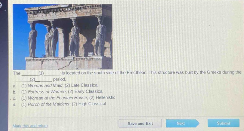 the ______(1)______ is located on the south side of the erechtheon. this structure was built by the greeks during the ______(2)______. a. (1) woman and maid; (2) late classical b. (1) fortress of women; (2) early classical c. (1) woman at the fountain house; (2) hellenistic d. (1) porch of the maidens; (2) high classical