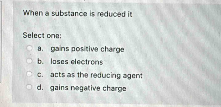 when a substance is reduced it\nselect one:\n a. gains positive charge\n b. loses electrons\n c. acts as the reducing agent\n d. gains negative charge