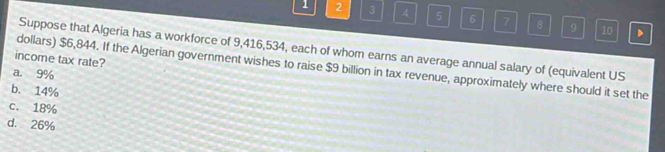suppose that algeria has a workforce of 9,416,534, each of whom earns an average annual salary of (equivalent us dollars) $6,844. if the algerian government wishes to raise $9 billion in tax revenue, approximately where should it set the income tax rate?\na. 9%\nb. 14%\nc. 18%\nd. 26%