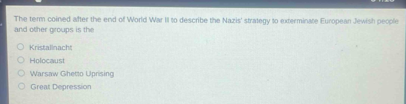 the term coined after the end of world war ii to describe the nazis strategy to exterminate european jewish people and other groups is the\n○ kristallnacht\n○ holocaust\n○ warsaw ghetto uprising\n○ great depression