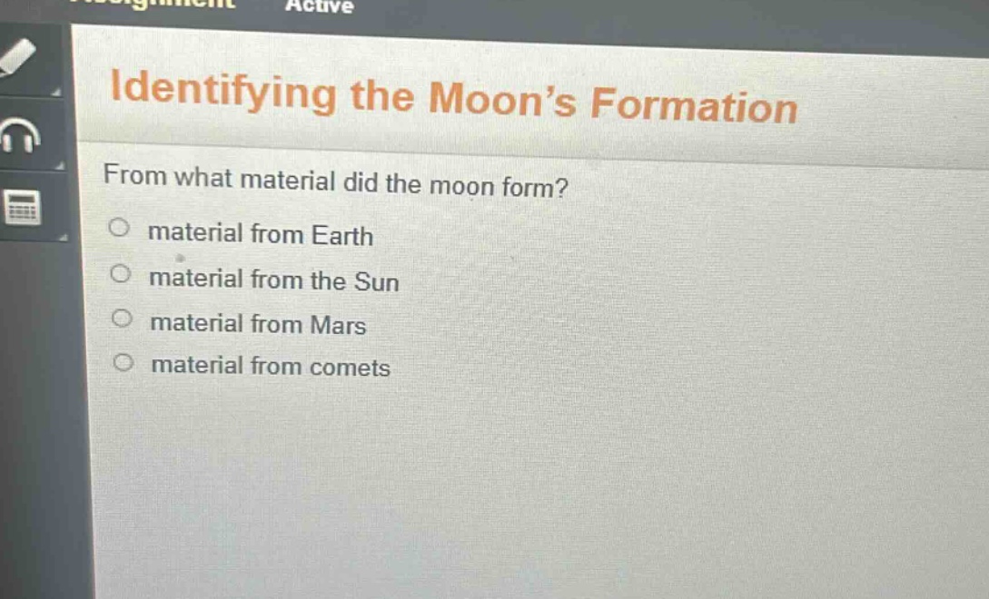 identifying the moon’s formation\nfrom what material did the moon form?\n○ material from earth\n○ material from the sun\n○ material from mars\n○ material from comets
