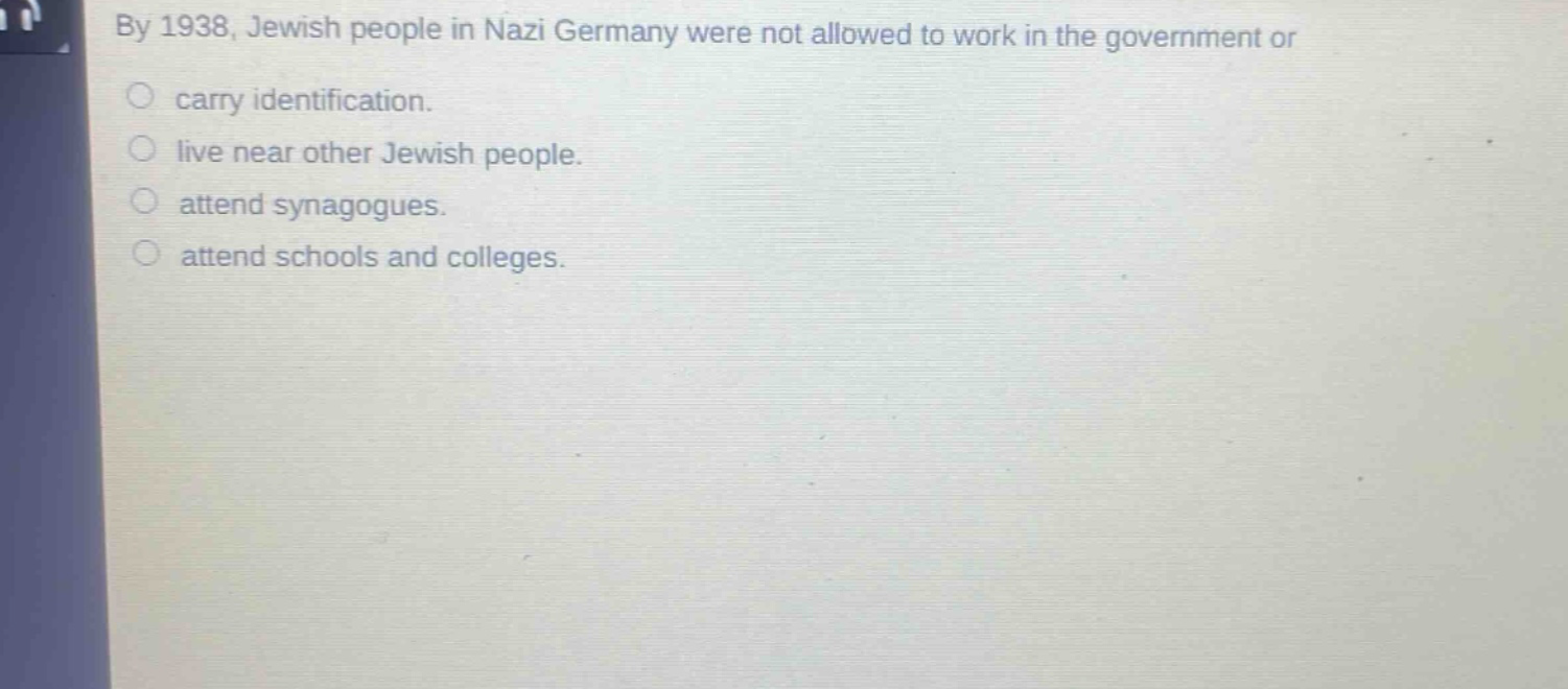 by 1938, jewish people in nazi germany were not allowed to work in the government or\ncarry identification.\nlive near other jewish people.\nattend synagogues.\nattend schools and colleges.
