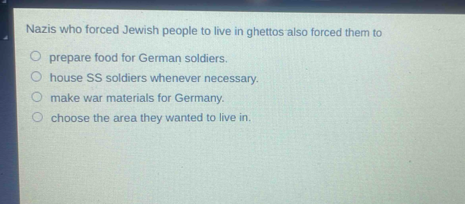 nazis who forced jewish people to live in ghettos also forced them to\n○ prepare food for german soldiers.\n○ house ss soldiers whenever necessary.\n○ make war materials for germany.\n○ choose the area they wanted to live in.