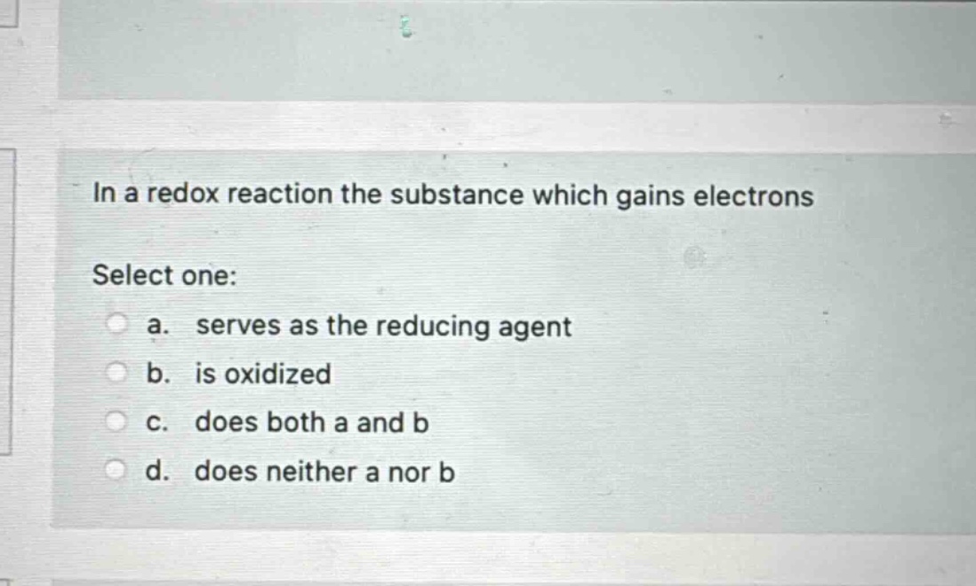 in a redox reaction the substance which gains electrons\nselect one:\n a. serves as the reducing agent\n b. is oxidized\n c. does both a and b\n d. does neither a nor b