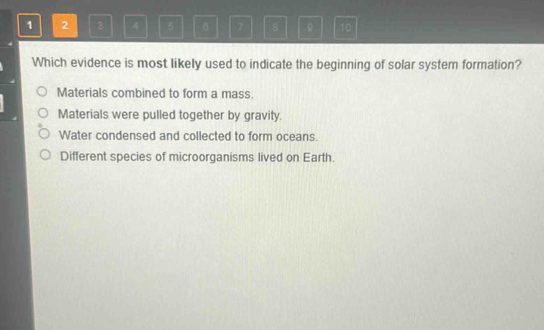 which evidence is most likely used to indicate the beginning of solar system formation?\nmaterials combined to form a mass.\nmaterials were pulled together by gravity.\nwater condensed and collected to form oceans.\ndifferent species of microorganisms lived on earth.