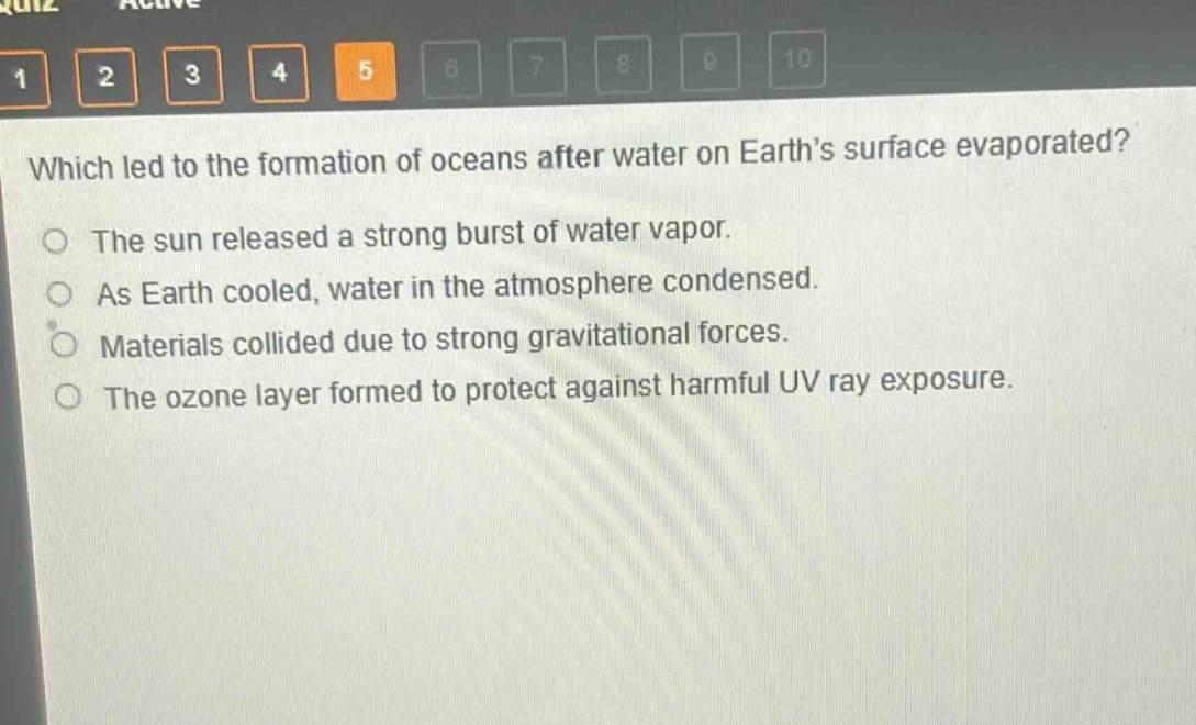 which led to the formation of oceans after water on earth’s surface evaporated?\nthe sun released a strong burst of water vapor.\nas earth cooled, water in the atmosphere condensed.\nmaterials collided due to strong gravitational forces.\nthe ozone layer formed to protect against harmful uv ray exposure.