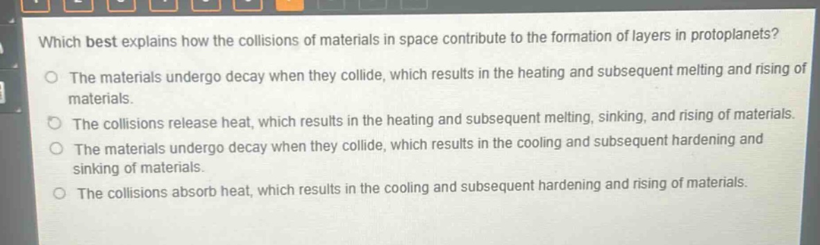which best explains how the collisions of materials in space contribute to the formation of layers in protoplanets?\nthe materials undergo decay when they collide, which results in the heating and subsequent melting and rising of materials.\nthe collisions release heat, which results in the heating and subsequent melting, sinking, and rising of materials.\nthe materials undergo decay when they collide, which results in the cooling and subsequent hardening and sinking of materials.\nthe collisions absorb heat, which results in the cooling and subsequent hardening and rising of materials.