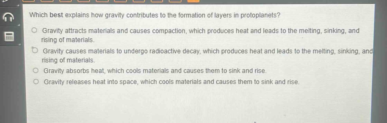 which best explains how gravity contributes to the formation of layers in protoplanets?\ngravity attracts materials and causes compaction, which produces heat and leads to the melting, sinking, and rising of materials.\ngravity causes materials to undergo radioactive decay, which produces heat and leads to the melting, sinking, and rising of materials.\ngravity absorbs heat, which cools materials and causes them to sink and rise.\ngravity releases heat into space, which cools materials and causes them to sink and rise.