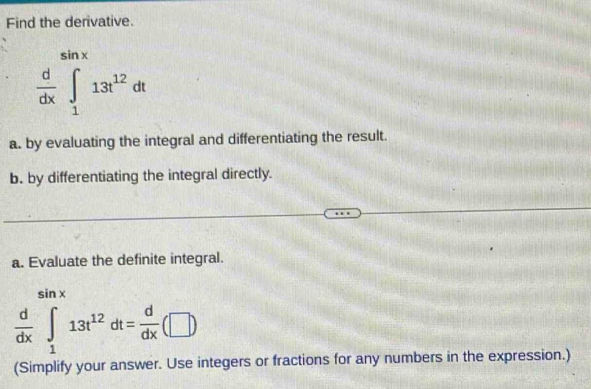 find the derivative.\n\\(\\frac{d}{dx}\\int_{1}^{\\sin x}13t^{12}dt\\)\na. by evaluating the integral and differentiating the result.\nb. by differentiating the integral directly.\n\na. evaluate the definite integral.\n\\(\\frac{d}{dx}\\int_{1}^{\\sin x}13t^{12}dt = \\frac{d}{dx}(\\square)\\)\n(simplify your answer. use integers or fractions for any numbers in the expression.)