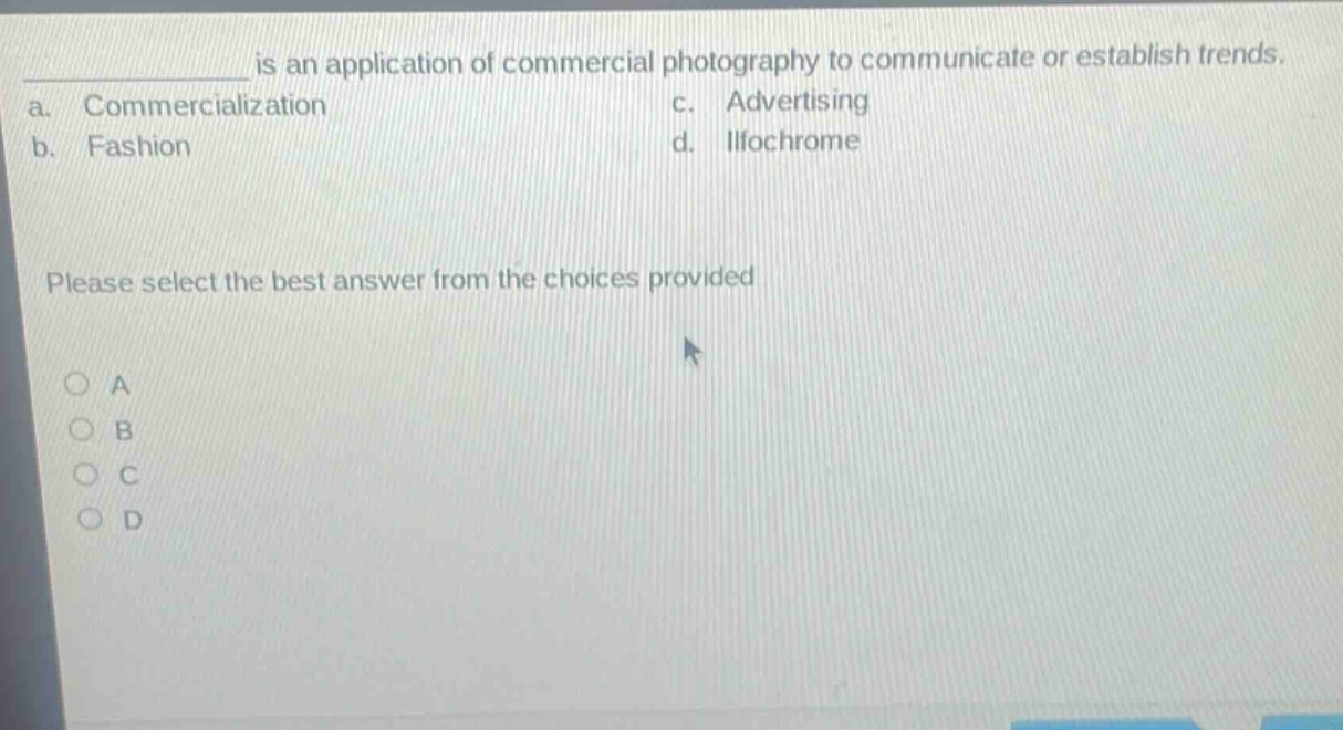 ____ is an application of commercial photography to communicate or establish trends.\na. commercialization c. advertising\nb. fashion d. ilfochrome\nplease select the best answer from the choices provided\n○ a\n○ b\n○ c\n○ d