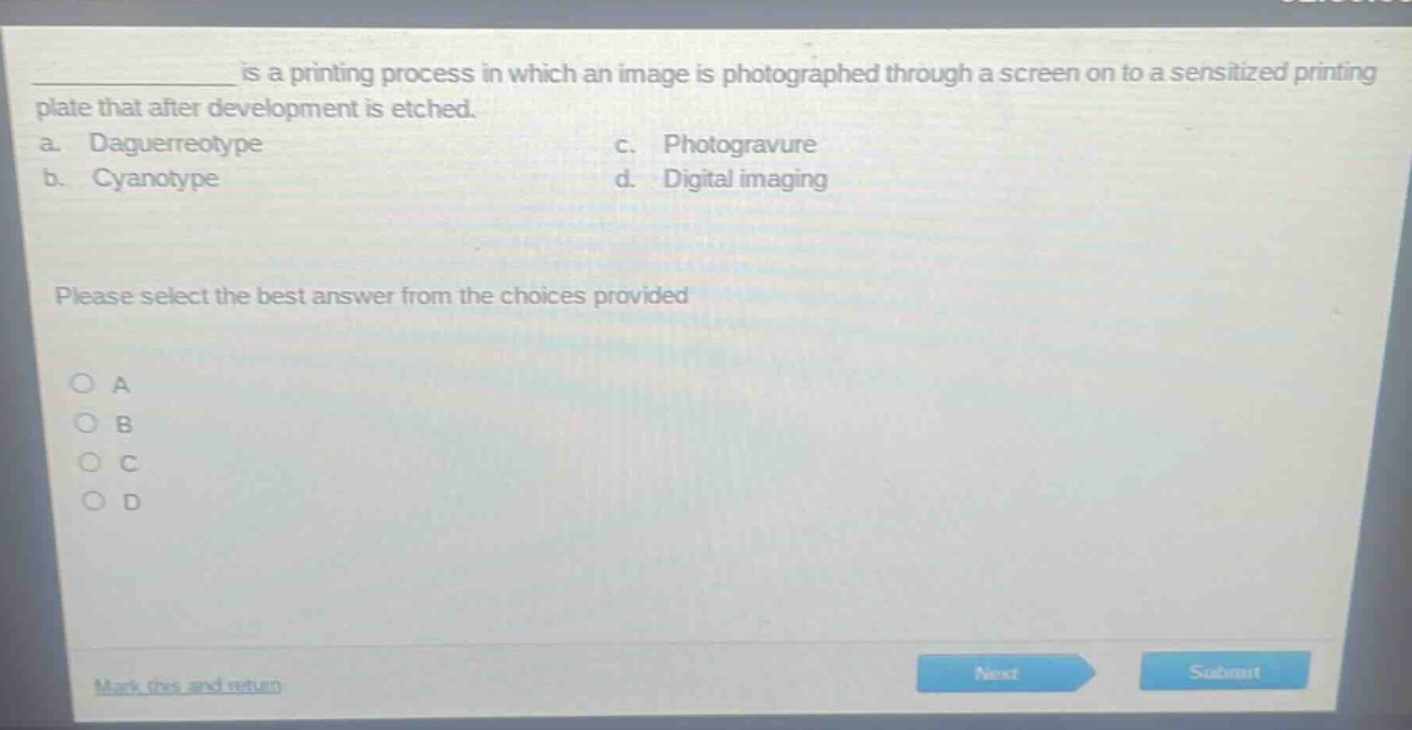 ____ is a printing process in which an image is photographed through a screen on to a sensitized printing plate that after development is etched.\na. daguerreotype\nc. photogravure\nb. cyanotype\nd. digital imaging\nplease select the best answer from the choices provided\n○ a\n○ b\n○ c\n○ d