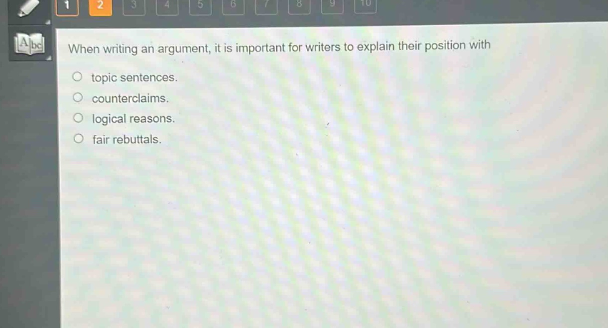 when writing an argument, it is important for writers to explain their position with\n- topic sentences.\n- counterclaims.\n- logical reasons.\n- fair rebuttals.