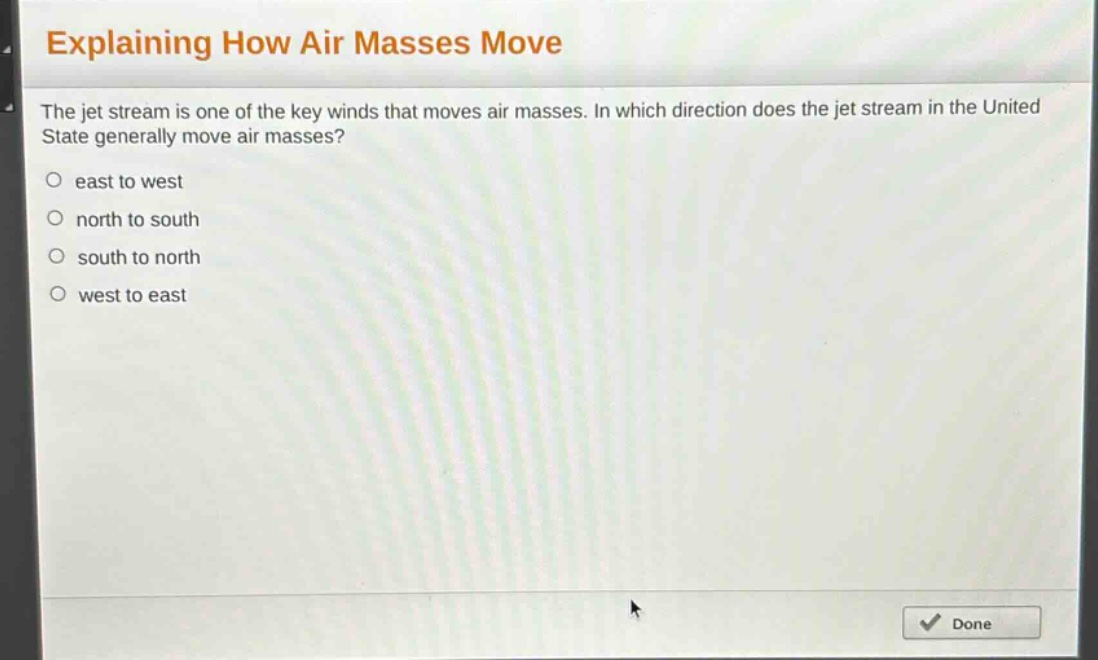 explaining how air masses move\nthe jet stream is one of the key winds that moves air masses. in which direction does the jet stream in the united state generally move air masses?\n○ east to west\n○ north to south\n○ south to north\n○ west to east
