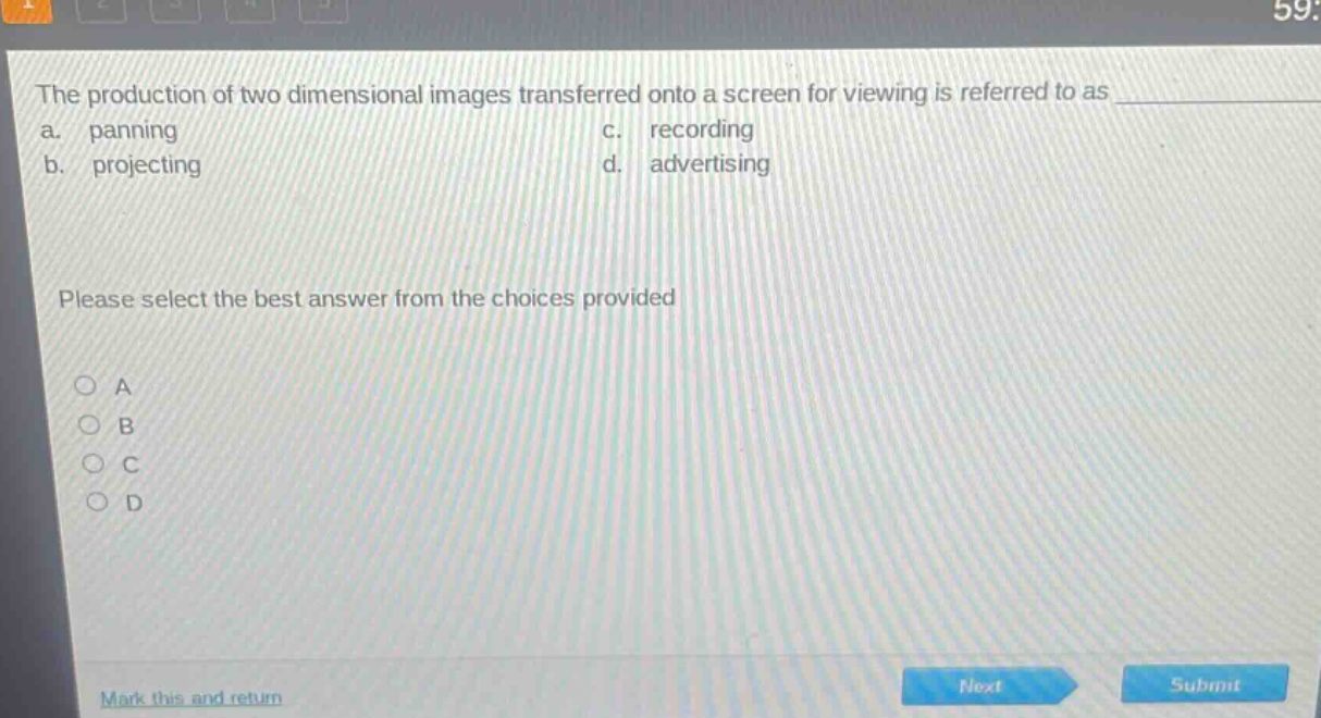 the production of two dimensional images transferred onto a screen for viewing is referred to as \na. panning c. recording\nb. projecting d. advertising\nplease select the best answer from the choices provided\n○ a\n○ b\n○ c\n○ d