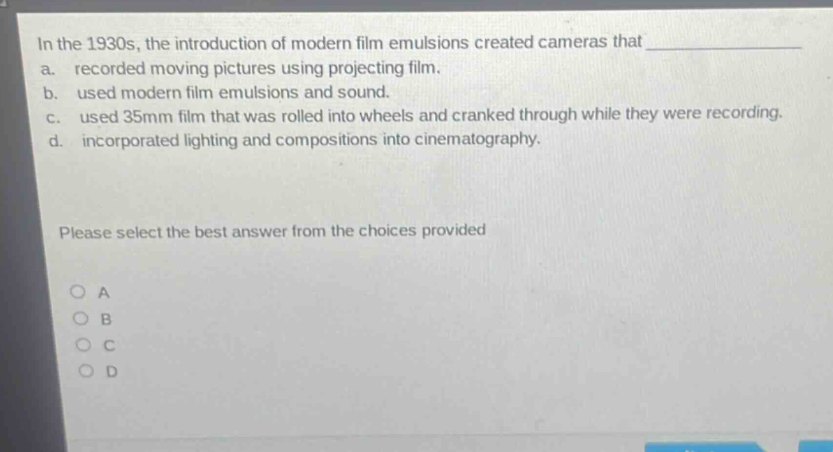 in the 1930s, the introduction of modern film emulsions created cameras that \na. recorded moving pictures using projecting film.\nb. used modern film emulsions and sound.\nc. used 35mm film that was rolled into wheels and cranked through while they were recording.\nd. incorporated lighting and compositions into cinematography.\nplease select the best answer from the choices provided\na\nb\nc\nd